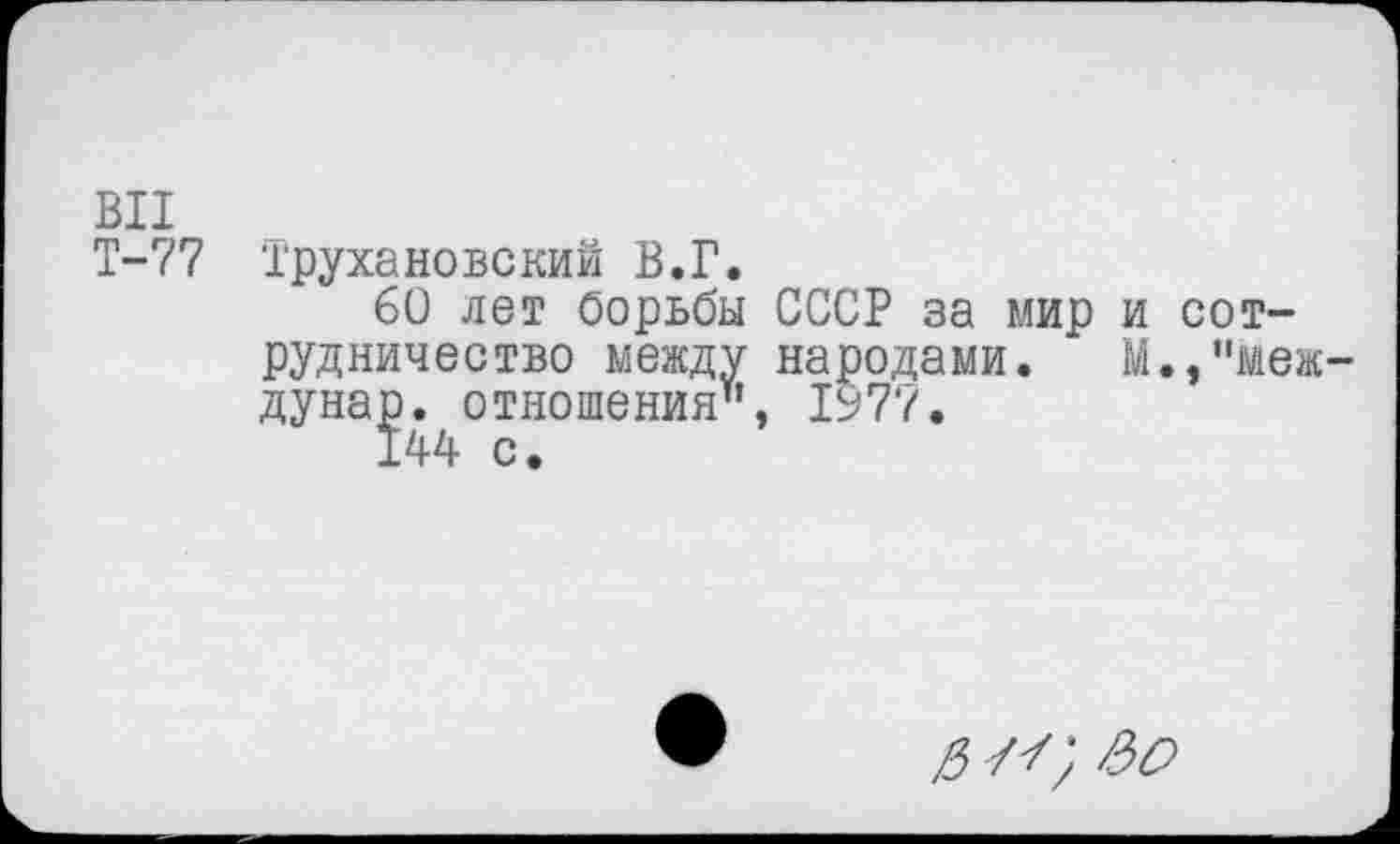 ﻿ВИ
Т-77 Трухановский В.Г.
60 лет борьбы СССР за мир и сотрудничество между народами. М./'меж-дуна]э. отношения", 1977.
3 л; &С>